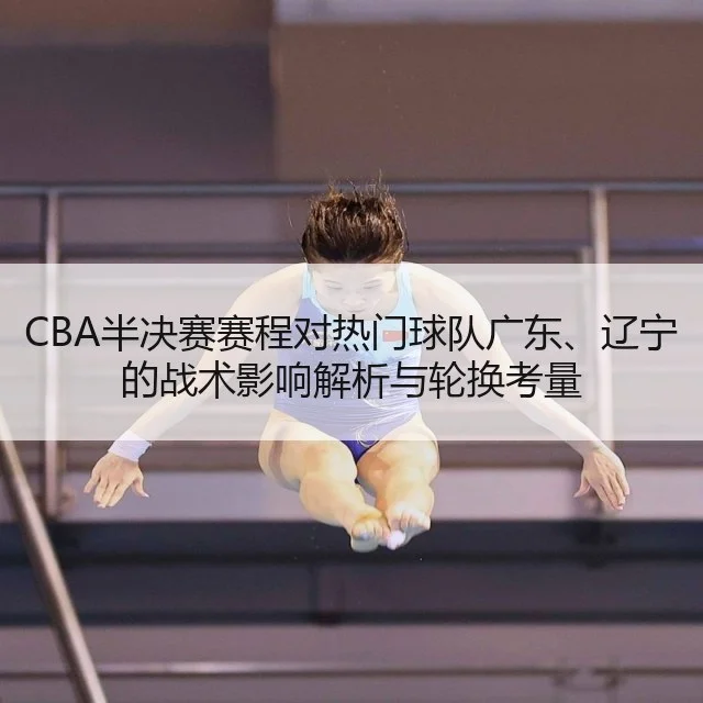 CBA半决赛赛程对热门球队广东、辽宁的战术影响解析与轮换考量