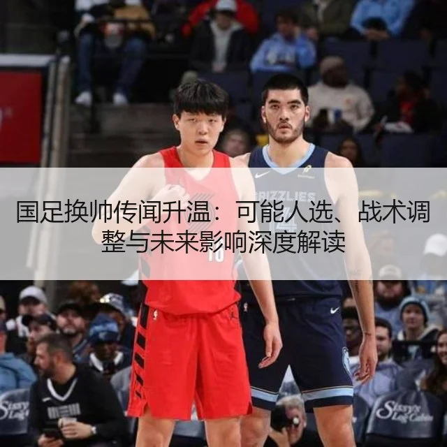 国足换帅传闻升温:可能人选、战术调整与未来影响深度解读